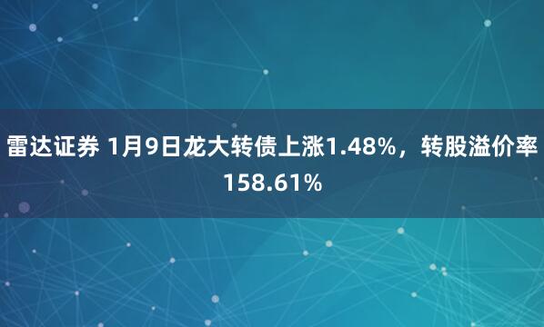 雷达证券 1月9日龙大转债上涨1.48%，转股溢价率158.61%