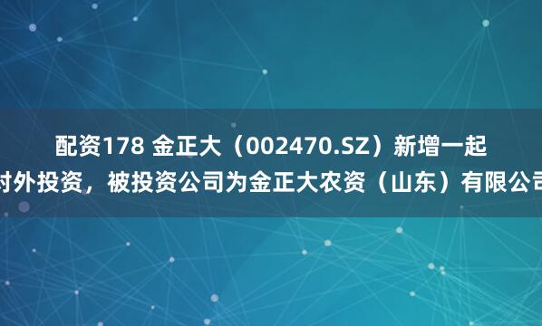 配资178 金正大（002470.SZ）新增一起对外投资，被投资公司为金正大农资（山东）有限公司