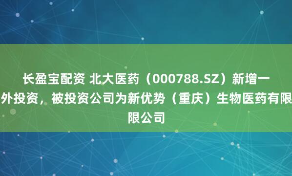 长盈宝配资 北大医药（000788.SZ）新增一起对外投资，被投资公司为新优势（重庆）生物医药有限公司