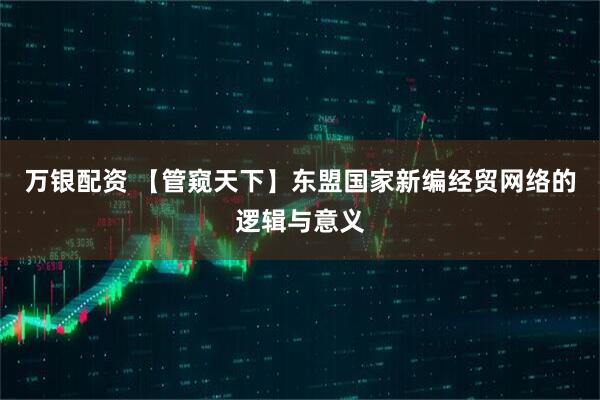 万银配资 【管窥天下】东盟国家新编经贸网络的逻辑与意义