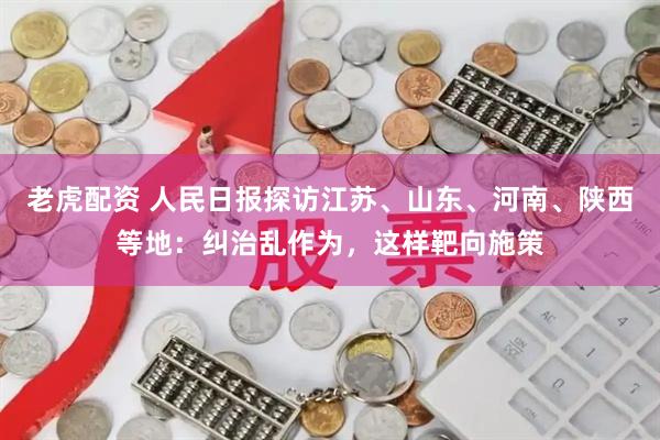 老虎配资 人民日报探访江苏、山东、河南、陕西等地：纠治乱作为，这样靶向施策