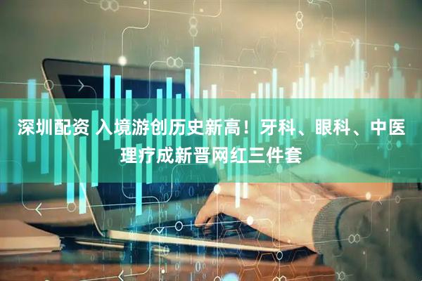 深圳配资 入境游创历史新高！牙科、眼科、中医理疗成新晋网红三件套