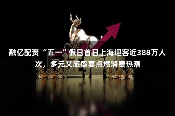 融亿配资 “五一”假日首日上海迎客近388万人次，多元文旅盛宴点燃消费热潮