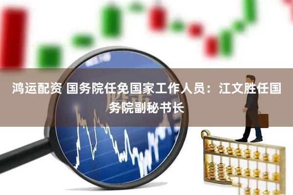 鸿运配资 国务院任免国家工作人员：江文胜任国务院副秘书长