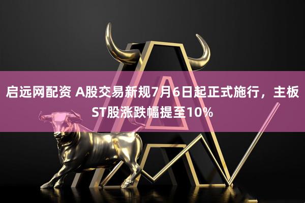 启远网配资 A股交易新规7月6日起正式施行，主板ST股涨跌幅提至10%