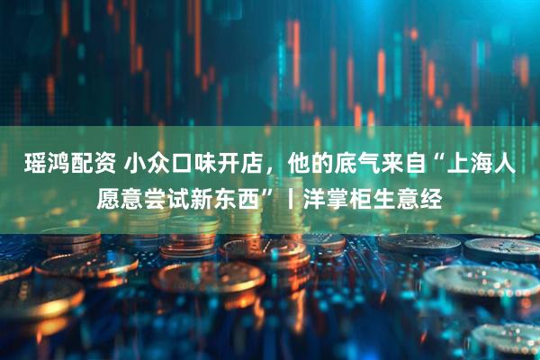 瑶鸿配资 小众口味开店，他的底气来自“上海人愿意尝试新东西”丨洋掌柜生意经
